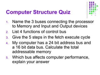 Computer Structure Quiz
1. Name the 3 buses connecting the processor
to Memory and Input and Output devices
2. List 4 functions of control bus
3. Give the 5 steps in the fetch execute cycle
4. My computer has a 24 bit address bus and
a 16 bit data bus. Calculate the total
addressable memory
5. Which bus affects computer performance,
explain your answer
 