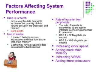 Factors Affecting System
Performance
 Data Bus Width
 Increasing the data bus width
increases the quantity of data
flowing between the processor and
memory
 word length
 Use of cache
 It is much faster to access
instructions and data from cache
than main memory
 Cache may have a separate data
bus called the backside bus
 Rate of transfer from
peripherals
 The rate of transfer is
determined by the type of
interface connecting peripheral
to processor
 USB 1 = 12 Megabits per
second
 USB 2 = 480 Megabits per
second
 Increasing clock speed
 Adding more Main
Memory
 Increasing VRAM
 Adding more processors
 