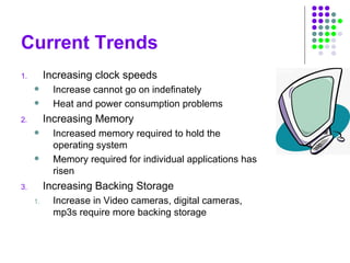 Current Trends
1. Increasing clock speeds
 Increase cannot go on indefinately
 Heat and power consumption problems
2. Increasing Memory
 Increased memory required to hold the
operating system
 Memory required for individual applications has
risen
3. Increasing Backing Storage
1. Increase in Video cameras, digital cameras,
mp3s require more backing storage
 