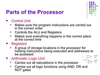 Parts of the Processor
 Control Unit
 Makes sure the program instructions are carried out
in the correct order
 Controls the ALU and Registers
 Makes sure everything happens in the correct place
at the correct time
 Registers
 A group of storage locations in the processor for
holding instructions being executed and addresses to
be accessed
 Arithmetic Logic Unit
 Carries out all calculations in the processor
 Carries out all logic functions using AND, OR and
NOT gates
 