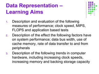 Data Representation –
Learning Aims
1. Description and evaluation of the following
measures of performance; clock speed, MIPS,
FLOPS and application based tests
2. Description of the effect the following factors have
on system performance; data bus width, use of
cache memory, rate of data transfer to and from
peripherals
3. Description of the following trends in computer
hardware, including increasing clock speeds,
increasing memory and backing storage capacity
 