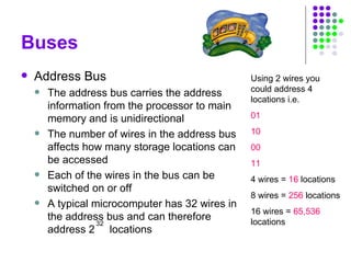 Buses
 Address Bus
 The address bus carries the address
information from the processor to main
memory and is unidirectional
 The number of wires in the address bus
affects how many storage locations can
be accessed
 Each of the wires in the bus can be
switched on or off
 A typical microcomputer has 32 wires in
the address bus and can therefore
address 2 locations
32
Using 2 wires you
could address 4
locations i.e.
01
10
00
11
4 wires = 16 locations
8 wires = 256 locations
16 wires = 65,536
locations
 