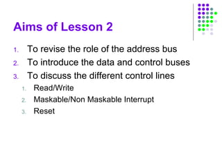 Aims of Lesson 2
1. To revise the role of the address bus
2. To introduce the data and control buses
3. To discuss the different control lines
1. Read/Write
2. Maskable/Non Maskable Interrupt
3. Reset
 