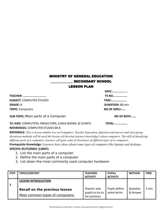MINISTRY OF GENERAL EDUCATION
______________ SECONDARY SCHOOL
LESSON PLAN
DATE:………………..
TEACHER: ……………………...... TS NO….……………
SUBJECT: COMPUTER STUDIES TIME:………………..
GRADE: 8 DURATION: 80 min
TOPIC: Computers NO OF GIRLS :….
SUB-TOPIC: Main parts of a Computer NO OF BOYS: …..
T/L AIDS: COMPUTERS, PROJECTORS, CHALK BOARD, & CHARTS TOTAL: ……..……..
REFERENCES: COMPUTER STUDIES BK 8
RATIONALE: This is lesson number two on Computers. Teacher Exposition, Question and answer and class/group
discussion methods will be used this lesson will develop learners knowledge’s about computers. The skill of identifying
different parts of a computers .learners will gain value of Awareness of different types of in computers.
Prerequisite Knowledge: Learners have ideas about some types of computers like laptops and desktops.
SPECIFIC OUTCOMES: (LSBAT):
1. List the main parts of a computer
2. Define the main parts of a computer
3. List down the most commonly used computer hardware
STEP TOPIC/CONTENT TEACHERS
ACTIVITY
PUPILS
ACTIVITY
METHOD TIME
1
LESSON INTRODUCTION
Recall on the previous lesson
Most common types of computers:
Teacher asks
pupils to try to
list common
Pupils define
some terms
Question
& Answer
2 min
Downloaded by Maureen chanda (maureenchanda214@gmail.com)
lOMoARcPSD|4791342
 