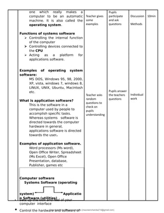 one which really makes a
computer to be an automatic
machine. It is also called the
operating system.
Functions of systems software
 Controlling the internal function
of the computer
 Controlling devices connected to
the CPU
 Acting as a platform for
applications software.
Examples of operating system
software:
MS DOS, Windows 95, 98, 2000,
XP, vista, windows 7, windows 8,
LINUX, UNIX, Ubuntu, Macintosh
etc.
What is application software?
This is the software in a
computer used by people to
accomplish specific tasks.
Whereas systems software is
directed towards the computer
hardware in general,
applications software is directed
towards the user.
Examples of application software.
Word processors (Ms word),
Open Office Writer, Spreadsheet
(Ms Excel), Open Office
Presentation, database,
Publisher, games etc
Computer software
Systems Software (operating
system) Applicatio
n Software (utilities)
Teacher gives
some
examples
Teacher asks
random
questions to
check on
pupils
understanding
Pupils
participate
and ask
questions
Pupils answer
the teachers
questions
Discussion
Methods
Individual
work
10min
• Sets up the look and feel of your
computer interface
• Control the hardware and software of
Downloaded by Maureen chanda (maureenchanda214@gmail.com)
lOMoARcPSD|4791342
 