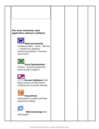 The most commonly used
application software (utilities)
Word processing
[creating letters – faxes – Memos
–– producing catalogue
containing graphics –business
document]
Excel Spreadsheet
[Charts – financial projection –
working with budgets]
Access database [sort
large amount of information –
creating list of contact details]
PowerPoint
presentation [create overhead
projections slides]
• Web browsing[View
web pages]
Downloaded by Maureen chanda (maureenchanda214@gmail.com)
lOMoARcPSD|4791342
 