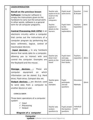 1
LESSON INTRODUCTION
Recall on the previous lesson
Software: Computer software is
simply the instructions given to the
hardware to carry out the actual work.
In other words, software is a general
term for all computer programs.
Central Processing Unit (CPU) is an
electronic circuitry within a computer
that carries out the instructions of a
computer program by performing the
basic arithmetic, logical, control of
input/output devices.
Input devices: - is any hardware
device that sends data to a computer,
allowing you to interact with and
control the computer. Examples are
the Keyboard and the mouse.
Storage devices: - These are
computer equipment on which
information can be stored. E.g. Hard
drive, Flash drive, Compact disc etc.
Output devices: - are devices used
to send data from a computer to
another device or user.
CONCLUSION
Three basic operations of a computer
system
 Input
 Processing
 Output
Diagram of a computer
Teacher asks
pupils to try to
recall on the
parts of
computers
Teacher
explains in
details to the
learners
Teacher jots
down main
points on the
board
Teacher gives
some
examples
Teacher asks
random
questions to
Pupils recall
some terms
Pupils listen
to the
teachers
explanations
Pupils listen
and copy
brief notes in
their books
Pupils
participate
and ask
questions
Pupils answer
the teachers
questions
Question
& Answer
Teachers
Exposition
Teachers
exposition
Discussion
Methods
Individual
work
2 min
8min
30min
10min
Computer
system
Downloaded by Maureen chanda (maureenchanda214@gmail.com)
lOMoARcPSD|4791342
 