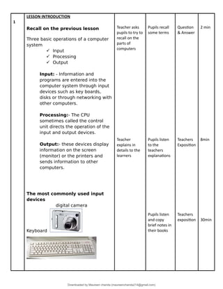 1
LESSON INTRODUCTION
Recall on the previous lesson
Three basic operations of a computer
system
 Input
 Processing
 Output
Input: - Information and
programs are entered into the
computer system through input
devices such as key boards,
disks or through networking with
other computers.
Processing:- The CPU
sometimes called the control
unit directs the operation of the
input and output devices.
Output:- these devices display
information on the screen
(monitor) or the printers and
sends information to other
computers.
The most commonly used input
devices
digital camera
Keyboard
Teacher asks
pupils to try to
recall on the
parts of
computers
Teacher
explains in
details to the
learners
Pupils recall
some terms
Pupils listen
to the
teachers
explanations
Pupils listen
and copy
brief notes in
their books
Question
& Answer
Teachers
Exposition
Teachers
exposition
2 min
8min
30min
Downloaded by Maureen chanda (maureenchanda214@gmail.com)
lOMoARcPSD|4791342
 