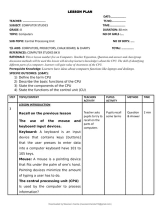 LESSON PLAN
DATE:………………..
TEACHER: ……………………...... TS NO….……………
SUBJECT: COMPUTER STUDIES TIME:………………..
GRADE: 8 DURATION: 80 min
TOPIC: Computers NO OF GIRLS :….
SUB-TOPIC: Central Processing Unit NO OF BOYS: …..
T/L AIDS: COMPUTERS, PROJECTORS, CHALK BOARD, & CHARTS TOTAL: ……..……..
REFERENCES: COMPUTER STUDIES BK 8
RATIONALE: This is lesson number five on Computers. Teacher Exposition, Question and answer and class/group
discussion methods will be used this lesson will develop learners knowledge’s about the CPU. The skill of identifying
different parts of a computers .learners will gain value of Awareness of the CPU.
Prerequisite Knowledge: Learners have ideas about computers functions like laptops and desktops.
SPECIFIC OUTCOMES: (LSBAT):
1) Define the term CPU
2) Describe the basic functions of the CPU
3) State the components of the CPU
4) State the functions of the control unit (CU)
STEP TOPIC/CONTENT TEACHERS
ACTIVITY
PUPILS
ACTIVITY
METHOD TIME
1
LESSON INTRODUCTION
Recall on the previous lesson
The use of the mouse and
keyboard input devices.
Keyboard: A keyboard is an input
device that contains keys [buttons]
that the user presses to enter data
into a computer keyboard have 101 to
105 keys.
Mouse: A mouse is a pointing device
that fits under the palm of one’s hand.
Pointing devices minimize the amount
of typing a user has to do.
The central processing unit (CPU)
Is used by the computer to process
information?
Teacher asks
pupils to try to
recall on the
parts of
computers
Pupils recall
some terms
Question
& Answer
2 min
Downloaded by Maureen chanda (maureenchanda214@gmail.com)
lOMoARcPSD|4791342
 