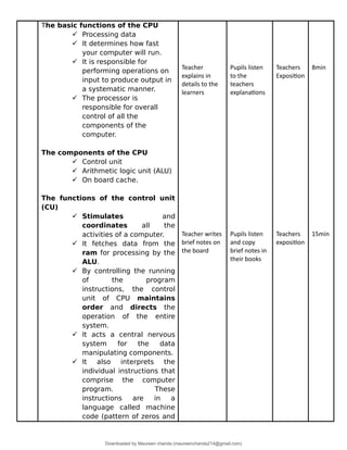 The basic functions of the CPU
 Processing data
 It determines how fast
your computer will run.
 It is responsible for
performing operations on
input to produce output in
a systematic manner.
 The processor is
responsible for overall
control of all the
components of the
computer.
The components of the CPU
 Control unit
 Arithmetic logic unit (ALU)
 On board cache.
The functions of the control unit
(CU)
 Stimulates and
coordinates all the
activities of a computer.
 It fetches data from the
ram for processing by the
ALU.
 By controlling the running
of the program
instructions, the control
unit of CPU maintains
order and directs the
operation of the entire
system.
 It acts a central nervous
system for the data
manipulating components.
 It also interprets the
individual instructions that
comprise the computer
program. These
instructions are in a
language called machine
code (pattern of zeros and
Teacher
explains in
details to the
learners
Teacher writes
brief notes on
the board
Pupils listen
to the
teachers
explanations
Pupils listen
and copy
brief notes in
their books
Teachers
Exposition
Teachers
exposition
8min
15min
Downloaded by Maureen chanda (maureenchanda214@gmail.com)
lOMoARcPSD|4791342
 