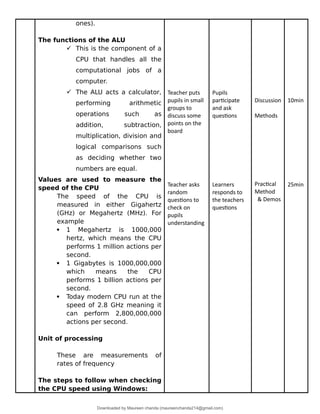 ones).
The functions of the ALU
 This is the component of a
CPU that handles all the
computational jobs of a
computer.
 The ALU acts a calculator,
performing arithmetic
operations such as
addition, subtraction,
multiplication, division and
logical comparisons such
as deciding whether two
numbers are equal.
Values are used to measure the
speed of the CPU
The speed of the CPU is
measured in either Gigahertz
(GHz) or Megahertz (MHz). For
example
 1 Megahertz is 1000,000
hertz, which means the CPU
performs 1 million actions per
second.
 1 Gigabytes is 1000,000,000
which means the CPU
performs 1 billion actions per
second.
 Today modern CPU run at the
speed of 2.8 GHz meaning it
can perform 2,800,000,000
actions per second.
Unit of processing
These are measurements of
rates of frequency
The steps to follow when checking
the CPU speed using Windows:
Teacher puts
pupils in small
groups to
discuss some
points on the
board
Teacher asks
random
questions to
check on
pupils
understanding
Pupils
participate
and ask
questions
Learners
responds to
the teachers
questions
Discussion
Methods
Practical
Method
& Demos
10min
25min
Downloaded by Maureen chanda (maureenchanda214@gmail.com)
lOMoARcPSD|4791342
 