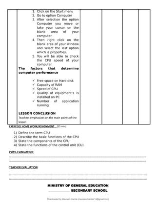 1. Click on the Start menu
2. Go to option Computer
3. After selection the option
Computer you move or
take your cursor on the
blank area of your
computer.
4. Then right click on the
blank area of your window
and select the last option
which is properties.
5. You will be able to check
the CPU speed of your
computer.
The factors that determine
computer performance
 Free space on Hard disk
 Capacity of RAM
 Speed of CPU
 Quality of equipment’s is
installed on PC
 Number of application
running
LESSON CONCLUSION
Teachers emphasizes on the main points of the
lesson
EXERCISE/ HOME WORK/ASSIGNMENT [15 min]
1) Define the term CPU
2) Describe the basic functions of the CPU
3) State the components of the CPU
4) State the functions of the control unit (CU)
PUPIL EVALUATION
………………………………………………………………………………………………………………………………………………………………………
………………………………………………………………………………………………………………………………………………….....................
TEACHER EVALUATION
........................................................................................................................................................................
........................................................................................................................................................................
MINISTRY OF GENERAL EDUCATION
______________ SECONDARY SCHOOL
Downloaded by Maureen chanda (maureenchanda214@gmail.com)
lOMoARcPSD|4791342
 
