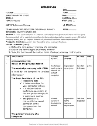 LESSON PLAN
DATE:………………..
TEACHER: ……………………...... TS NO….……………
SUBJECT: COMPUTER STUDIES TIME:………………..
GRADE: 8 DURATION: 80 min
TOPIC: Computers NO OF GIRLS :….
SUB-TOPIC: Computer Memory NO OF BOYS: …..
T/L AIDS: COMPUTERS, PROJECTORS, CHALK BOARD, & CHARTS TOTAL: ……..……..
REFERENCES: COMPUTER STUDIES BK 8
RATIONALE: This is lesson number six on Computers. Teacher Exposition, Question and answer and class/group
discussion methods will be used this lesson will develop learners knowledge’s about computer memory. The skill of
identifying memory parts of a computer .learners will gain value of Awareness about computer memory.
Prerequisite Knowledge: Learners have basic ideas about computers functions.
SPECIFIC OUTCOMES: (LSBAT):
1) Define the term primary memory of a computer
2) Explain the various types of primary memory
3) State the functions of the various types of primary memory control units
STEP TOPIC/CONTENT TEACHERS
ACTIVITY
PUPILS
ACTIVITY
METHOD TIME
1
LESSON INTRODUCTION
Recall on the previous lesson
The central processing unit (CPU)
Is used by the computer to process
information?
The basic functions of the CPU
 Processing data
 It determines how fast
your computer will run.
 It is responsible for
performing operations on
input to produce output in
a systematic manner.
 The processor is
responsible for overall
control of all the
components of the
computer.
The primary memory of a
computer
Teacher asks
pupils to try to
recall on the
parts of
computers
Teacher
explains in
details to the
learners
Pupils recall
some terms
Pupils listen
to the
teachers
explanations
Question
& Answer
Teachers
Exposition
2 min
8min
Downloaded by Maureen chanda (maureenchanda214@gmail.com)
lOMoARcPSD|4791342
 