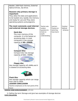 Reader, USB Flash memory, External
Optical Drives, Zip Drive.
Reasons why primary storage is
important:
They allow the data and applications
to be loaded very rapidly into memory
and ready for use and They store
operating systems and programs.
The most commonly used internal
and external storage devices:
Hard disc
The main memory of the
computer. It is the fastest at
accessing data. In most
computers it has storage
capacity of 40---350Gb
Compact Disc
Compact disc has storage
capacity of 650---700Mb
Floppy disc
Has storage capacity of1.44Mb and it
is slowest at accessing data
Flash Disc
Has storage capacity which can range
from 2Gb to 50Gb
LESSON CONCLUSION
Teachers emphasizes on the main points of the
lesson
Teacher asks
random
questions to
check on
pupils
understanding
Learners
Practice on
what they
have learnt
Practical
Method
& Demos
25min
EXERCISE/ HOME WORK/ASSIGNMENT [15 min]
1) Define the term Storage and give two examples of storage devices
PUPIL EVALUATION
Downloaded by Maureen chanda (maureenchanda214@gmail.com)
lOMoARcPSD|4791342
 