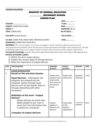 …………………………………………………………………………………………………………....................................................
TEACHER EVALUATION ...........................................................................................................................
MINISTRY OF GENERAL EDUCATION
______________ SECONDARY SCHOOL
LESSON PLAN
DATE:………………..
TEACHER: ……………………...... TS NO….……………
SUBJECT: COMPUTER STUDIES TIME:………………..
GRADE: 8 DURATION: 80 min
TOPIC: COMPUTERS NO OF GIRLS :….
SUB-TOPIC: Output Devices NO OF BOYS: …..
T/L AIDS: COMPUTERS, PROJECTORS, PRINTERS & CHARTS TOTAL: ……..……..
REFERENCES: COMPUTER STUDIES BK 8
RATIONALE: This is lesson number seven lesson on computers. Teacher Exposition, Question and answer and
class/group discussion methods will be used this lesson will develop learners knowledge’s about output devices. The skill
of identifying output devices of a computer .learners will gain value of Awareness about computer output devices.
Prerequisite Knowledge: Learners have basic ideas about input devices thus will connect with output devices.
SPECIFIC OUTCOMES: (LSBAT):
1) Define the term output device
2) Explain the various types of storage devices
3) State the importance of output devices
STEP TOPIC/CONTENT TEACHERS
ACTIVITY
PUPILS
ACTIVITY
METHOD TIME
1
LESSON INTRODUCTION
Recall on the previous lessons
Input Devices: - Information and
programs are entered into the
computer system through input
devices such as key boards, disks or
through networking with other
computers.
Definition of the term “output
devices”
Output devices are items that
allows people to see, hear in
some form the information that
is stored on a computer.
Examples of output devices:
Teacher asks
pupils to try to
recall on the
main points of
the previous
lesson
Teacher
explains in
details to the
learners
Pupils recall
some terms
Pupils listen
to the
teachers
explanations
Question
& Answer
Demostration
method
2 min
8min
Downloaded by Maureen chanda (maureenchanda214@gmail.com)
lOMoARcPSD|4791342
 