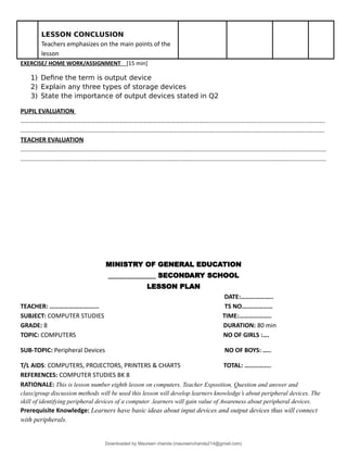 LESSON CONCLUSION
Teachers emphasizes on the main points of the
lesson
EXERCISE/ HOME WORK/ASSIGNMENT [15 min]
1) Define the term is output device
2) Explain any three types of storage devices
3) State the importance of output devices stated in Q2
PUPIL EVALUATION
…………………………………………………………………………………………………………....................................................................
.................................................................................................................................................................................
TEACHER EVALUATION
..................................................................................................................................................................................
..................................................................................................................................................................................
MINISTRY OF GENERAL EDUCATION
______________ SECONDARY SCHOOL
LESSON PLAN
DATE:………………..
TEACHER: ……………………...... TS NO….……………
SUBJECT: COMPUTER STUDIES TIME:………………..
GRADE: 8 DURATION: 80 min
TOPIC: COMPUTERS NO OF GIRLS :….
SUB-TOPIC: Peripheral Devices NO OF BOYS: …..
T/L AIDS: COMPUTERS, PROJECTORS, PRINTERS & CHARTS TOTAL: ……..……..
REFERENCES: COMPUTER STUDIES BK 8
RATIONALE: This is lesson number eighth lesson on computers. Teacher Exposition, Question and answer and
class/group discussion methods will be used this lesson will develop learners knowledge’s about peripheral devices. The
skill of identifying peripheral devices of a computer .learners will gain value of Awareness about peripheral devices.
Prerequisite Knowledge: Learners have basic ideas about input devices and output devices thus will connect
with peripherals.
Downloaded by Maureen chanda (maureenchanda214@gmail.com)
lOMoARcPSD|4791342
 