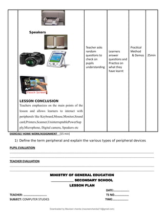 Speakers
LESSON CONCLUSION
Teachers emphasizes on the main points of the
lesson and allows learners to interact with
peripherals like Keyboard,Mouse,Monitor,Sound
card,Printers,Scanner,UninterruptablePowerSup
ply,Microphone, Digital camera, Speakers etc
Teacher asks
random
questions to
check on
pupils
understanding
Learners
answer
questions and
Practice on
what they
have learnt
Practical
Method
& Demos 25min
EXERCISE/ HOME WORK/ASSIGNMENT [15 min]
1) Define the term peripheral and explain the various types of peripheral devices
PUPIL EVALUATION
……………………………………………………………………………………………………….......................................................................
..................................................................................................................................................................................
TEACHER EVALUATION
..................................................................................................................................................................................
..................................................................................................................................................................................
MINISTRY OF GENERAL EDUCATION
______________ SECONDARY SCHOOL
LESSON PLAN
DATE:………………..
TEACHER: ……………………...... TS NO….……………
SUBJECT: COMPUTER STUDIES TIME:………………..
Downloaded by Maureen chanda (maureenchanda214@gmail.com)
lOMoARcPSD|4791342
 