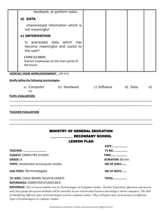 hardware, or perform tasks.
d) DATA
Unprocessed information which is
not meaningful
e) INFORMATION
Is processed data which has
become meaningful and useful to
the user?
CONCLUSION
Teacher emphasizes on the main points of
the lesson
EXERCISE/ HOME WORK/ASSIGNMENT [30 min]
Briefly define the following terminologies
a) Computer b) Hardware c) Software d) Data e)
ICT
PUPIL EVALUATION
………………………………………………………………………………………………………………………………………………………………………
………………………………………………………………………………………………………………………………………………….....................
TEACHER EVALUATION
………………………………………………………………………………………………………………………………………………………………………
........................................................................................................................................................................
MINISTRY OF GENERAL EDUCATION
______________ SECONDARY SCHOOL
LESSON PLAN
DATE:………………..
TEACHER: ……………………...... TS NO….……………
SUBJECT: COMPUTER STUDIES TIME:………………..
GRADE: 8 DURATION: 80 min
TOPIC: Introduction to Computer studies NO OF GIRLS :….
SUB-TOPIC: Terminologies NO OF BOYS: …..
T/L AIDS: CHALK BOARD, RULER & CHARTS TOTAL: ……..……..
REFERENCES: COMPUTER STUDIES BK 8
RATIONALE: This is lesson number two on Terminologies in Computer studies. Teacher Exposition, Question and answer
and class/group discussion methods will be used this lesson will develop learners knowledge’s about computers. The skill
of identifying different types of terminologies used in computer studies .They will gain value of Awareness of different
types of terminologies in computer studies
Downloaded by Maureen chanda (maureenchanda214@gmail.com)
lOMoARcPSD|4791342
 