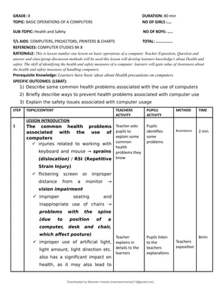 GRADE: 8 DURATION: 80 min
TOPIC: BASIC OPERATIONS OF A COMPUTERS NO OF GIRLS :….
SUB-TOPIC: Health and Safety NO OF BOYS: …..
T/L AIDS: COMPUTERS, PROJECTORS, PRINTERS & CHARTS TOTAL: ……..……..
REFERENCES: COMPUTER STUDIES BK 8
RATIONALE: This is lesson number one lesson on basic operations of a computer. Teacher Exposition, Question and
answer and class/group discussion methods will be used this lesson will develop learners knowledge’s about Health and
safety. The skill of identifying the health and safety measures of a computer .learners will gain value of Awareness about
the health and safety measures of handling computers.
Prerequisite Knowledge: Learners have basic ideas about Health precautions on computers.
SPECIFIC OUTCOMES: (LSBAT):
1) Describe some common health problems associated with the use of computers
2) Briefly describe ways to prevent health problems associated with computer use
3) Explain the safety issues associated with computer usage
STEP TOPIC/CONTENT TEACHERS
ACTIVITY
PUPILS
ACTIVITY
METHOD TIME
1
LESSON INTRODUCTION
The common health problems
associated with the use of
computers
 injuries related to working with
keyboard and mouse → sprains
(dislocation) / RSI (Repetitive
Strain Injury)
 flickering screen or improper
distance from a monitor →
vision impairment
 improper seating and
inappropriate use of chairs →
problems with the spine
(due to position of a
computer, desk and chair,
which affect posture)
 improper use of artificial light,
light amount, light direction etc.
also has a significant impact on
health, as it may also lead to
Teacher asks
pupils to
explain some
common
health
problems they
know
Teacher
explains in
details to the
learners
Pupils
identifies
some
problems
Pupils listen
to the
teachers
explanations
Brainstorm
Teachers
exposition
2 min
8min
Downloaded by Maureen chanda (maureenchanda214@gmail.com)
lOMoARcPSD|4791342
 