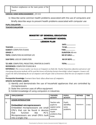 Teachers emphasizes on the main points of the
lesson
EXERCISE/ HOME WORK/ASSIGNMENT [15 min]
1) Describe some common health problems associated with the use of computers and
Briefly describe ways to prevent health problems associated with computer use
PUPIL EVALUATION........................................................................................................................................
TEACHER EVALUATION ..........................................................................................................................................
MINISTRY OF GENERAL EDUCATION
______________ SECONDARY SCHOOL
LESSON PLAN
DATE:………………..
TEACHER: ……………………...... TS NO….……………
SUBJECT: COMPUTER STUDIES TIME:………………..
GRADE: 8 DURATION: 80 min
TOPIC: COMPUTERS IN EVERYDAY LIFE NO OF GIRLS :….
SUB-TOPIC: USES OF COMPUTERS NO OF BOYS: …..
T/L AIDS: COMPUTERS, PROJECTORS, PRINTERS & CHARTS TOTAL: ……..……..
REFERENCES: COMPUTER STUDIES BK 8
RATIONALE: This is lesson number one lesson on Computers on Daily life. Teacher Exposition, Question and answer and
class/group discussion methods will be used this lesson will develop learners knowledge’s about computers. Leaners will
acquire the skill of identifying the use of computers and will gain value of Awareness about the uses of computers in daily
life..
Prerequisite Knowledge: Learners have basic ideas about uses of computers.
SPECIFIC OUTCOMES: (LSBAT):
1) Identify and demonstrate the use of household appliances that are controlled by
microprocessors
2) State the common uses of office equipment
3) Exhibit knowledge of using computers in industries
STEP TOPIC/CONTENT TEACHERS
ACTIVITY
PUPILS
ACTIVITY
METHOD TIME
1
LESSON INTRODUCTION
Embedded microprocessors
Embedded microprocessors are small
CPU’s that can be found in devices
that function like PC’S.
Microprocessors are small CPU’s built
into a single chip
Teacher asks
pupils to
explain some
common
health
problems they
know
Pupils
identifies
some
problems
Brainstorm 2 min
Downloaded by Maureen chanda (maureenchanda214@gmail.com)
lOMoARcPSD|4791342
 
