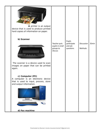 A printer is an output
device that is used to produce printed
hard copies of information on paper.
b) Scanner
The scanner is a device used to scan
images on paper that can be printed
again.
c) Computer (PC)
A computer is an electronic device
that is used to input, process, store
and output information.
d) Fax machine
Teacher puts
pupils in small
groups to
discuss
Pupils
participate
and ask
questions
Discussion
Methods
35min
Downloaded by Maureen chanda (maureenchanda214@gmail.com)
lOMoARcPSD|4791342
 