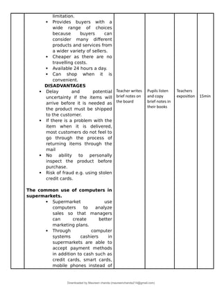 limitation.
 Provides buyers with a
wide range of choices
because buyers can
consider many different
products and services from
a wider variety of sellers.
 Cheaper as there are no
travelling costs.
 Available 24 hours a day.
 Can shop when it is
convenient.
DISADVANTAGES
 Delay and potential
uncertainty if the items will
arrive before it is needed as
the product must be shipped
to the customer.
 If there is a problem with the
item when it is delivered,
most customers do not feel to
go through the process of
returning items through the
mail
 No ability to personally
inspect the product before
purchase.
 Risk of fraud e.g. using stolen
credit cards.
The common use of computers in
supermarkets.
 Supermarket use
computers to analyze
sales so that managers
can create better
marketing plans.
 Through computer
systems cashiers in
supermarkets are able to
accept payment methods
in addition to cash such as
credit cards, smart cards,
mobile phones instead of
Teacher writes
brief notes on
the board
Pupils listen
and copy
brief notes in
their books
Teachers
exposition 15min
Downloaded by Maureen chanda (maureenchanda214@gmail.com)
lOMoARcPSD|4791342
 