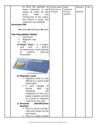 to force the operator to
leave customers in the
queue to check for the
price. With the
introduction of bar codes,
the service is quick and
customers are satisfied.
Acronyms PIN
Personal Identification Number
THE FOLLOWING TERMS
i. Smartcard
ii. Magnetic card
iii. PIN
a) Smart Card : is a plastic
card with a built-in
microprocessor used typically
to perform financial
transaction.
b) Magnetic cards
 Magnetic Cards is a trip
affixed to a card to hold
information.
 A card capable of
storing data by
modifying the
magnetism of tiny iron-
based magnetic particle
on a band of magnetic
material on the card.
c) Personal Identification
Number:
 This is a secret number/
code only known by the
card owner.
 This is a 4-digit number
Teacher writes
brief notes on
the board
Pupils
participate
and ask
questions
Discovery
Methods
5 min
Downloaded by Maureen chanda (maureenchanda214@gmail.com)
lOMoARcPSD|4791342
 