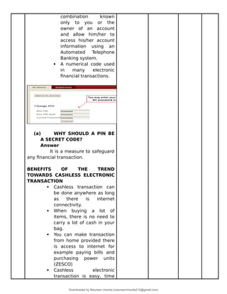 combination known
only to you or the
owner of an account
and allow him/her to
access his/her account
information using an
Automated Telephone
Banking system.
 A numerical code used
in many electronic
financial transactions.
(a) WHY SHOULD A PIN BE
A SECRET CODE?
Answer
It is a measure to safeguard
any financial transaction.
BENEFITS OF THE TREND
TOWARDS CASHLESS ELECTRONIC
TRANSACTION
 Cashless transaction can
be done anywhere as long
as there is internet
connectivity.
 When buying a lot of
items, there is no need to
carry a lot of cash in your
bag.
 You can make transaction
from home provided there
is access to internet for
example paying bills and
purchasing power units
(ZESCO)
 Cashless electronic
transaction is easy, time
Downloaded by Maureen chanda (maureenchanda214@gmail.com)
lOMoARcPSD|4791342
 