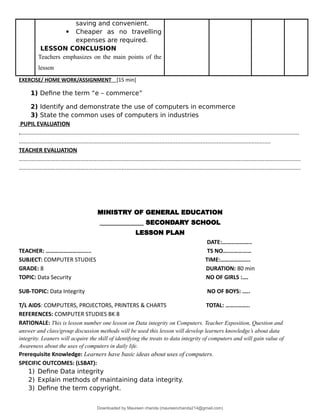 saving and convenient.
 Cheaper as no travelling
expenses are required.
LESSON CONCLUSION
Teachers emphasizes on the main points of the
lesson
EXERCISE/ HOME WORK/ASSIGNMENT [15 min]
1) Define the term “e – commerce”
2) Identify and demonstrate the use of computers in ecommerce
3) State the common uses of computers in industries
PUPIL EVALUATION
.................................................................................................................................................................................
...............................................................................................................................................................
TEACHER EVALUATION
..................................................................................................................................................................................
..................................................................................................................................................................................
MINISTRY OF GENERAL EDUCATION
______________ SECONDARY SCHOOL
LESSON PLAN
DATE:………………..
TEACHER: ……………………...... TS NO….……………
SUBJECT: COMPUTER STUDIES TIME:………………..
GRADE: 8 DURATION: 80 min
TOPIC: Data Security NO OF GIRLS :….
SUB-TOPIC: Data Integrity NO OF BOYS: …..
T/L AIDS: COMPUTERS, PROJECTORS, PRINTERS & CHARTS TOTAL: ……..……..
REFERENCES: COMPUTER STUDIES BK 8
RATIONALE: This is lesson number one lesson on Data integrity on Computers. Teacher Exposition, Question and
answer and class/group discussion methods will be used this lesson will develop learners knowledge’s about data
integrity. Leaners will acquire the skill of identifying the treats to data integrity of computers and will gain value of
Awareness about the uses of computers in daily life.
Prerequisite Knowledge: Learners have basic ideas about uses of computers.
SPECIFIC OUTCOMES: (LSBAT):
1) Define Data integrity
2) Explain methods of maintaining data integrity.
3) Define the term copyright.
Downloaded by Maureen chanda (maureenchanda214@gmail.com)
lOMoARcPSD|4791342
 