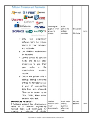  Only use proprietary
software from the reliable
source on your computer
and networks.
 Use diskless workstations
on networks
 Control access to portable
media and do not allow
employees to use their
own media on the
organizations computer
system
 One of the golden rule is
Backup. Backup is keeping
of files file for later use as
a way of safeguarding
data from loss, changed.
Files can be backed up on
CD’s, DVD’s, Flash drive,
external Hard disk.
SOFTWARE PRODUCT
A Software product line development
refers to a software engineering
method tools and techniques for
creating a collection of similar
Teacher puts
pupils in small
groups to
discuss
Teacher
explains some
major
terminologies
Pupils
participate
and ask
questions
Pupils listen
and ask
questions
where not
clear
Discussion
Methods
Lecture
Method
15min
10min
Downloaded by Maureen chanda (maureenchanda214@gmail.com)
lOMoARcPSD|4791342
 