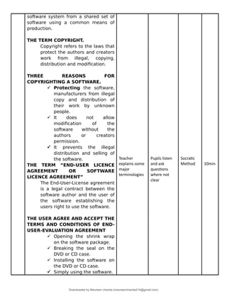 software system from a shared set of
software using a common means of
production.
THE TERM COPYRIGHT.
Copyright refers to the laws that
protect the authors and creators
work from illegal, copying,
distribution and modification.
THREE REASONS FOR
COPYRIGHTING A SOFTWARE.
 Protecting the software,
manufacturers from illegal
copy and distribution of
their work by unknown
people.
 It does not allow
modification of the
software without the
authors or creators
permission.
 It prevents the illegal
distribution and selling of
the software.
THE TERM “END-USER LICENCE
AGREEMENT OR SOFTWARE
LICENCE AGREEMENT”
The End-User-License agreement
is a legal contract between the
software author and the user of
the software establishing the
users right to use the software.
THE USER AGREE AND ACCEPT THE
TERMS AND CONDITIONS OF END-
USER-EVALUATION AGREEMENT
 Opening the shrink wrap
on the software package.
 Breaking the seal on the
DVD or CD case.
 Installing the software on
the DVD or CD case.
 Simply using the software.
Teacher
explains some
major
terminologies
Pupils listen
and ask
questions
where not
clear
Socratic
Method 10min
Downloaded by Maureen chanda (maureenchanda214@gmail.com)
lOMoARcPSD|4791342
 