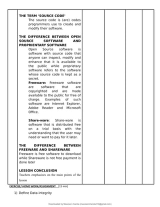 THE TERM ‘SOURCE CODE’
The source code is (are) codes
programmers use to create and
modify their software.
THE DIFFERENCE BETWEEN OPEN
SOURCE SOFTWARE AND
PROPRIENTARY SOFTWARE
Open Source software is
software with source code that
anyone can inspect, modify and
enhance that it is available to
the public while proprietary
software refers to the software
whose source code is kept as a
secret.
Freeware: Freeware software
are software that are
copyrighted and are made
available to the public for free of
charge. Examples of such
software are Internet Explorer,
Adobe Reader and Microsoft
Office.
Share-ware: Share-ware is
software that is distributed free
on a trial basis with the
understanding that the user may
need or want to pay for it later.
THE DIFFERENCE BETWEEN
FREEWARE AND SHAREWARE
Freeware is free software to download
while Shareware is not free payment is
done later
LESSON CONCLUSION
Teachers emphasizes on the main points of the
lesson
EXERCISE/ HOME WORK/ASSIGNMENT [15 min]
1) Define Data integrity
Downloaded by Maureen chanda (maureenchanda214@gmail.com)
lOMoARcPSD|4791342
 