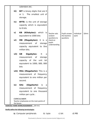 calendars etc.
iii) BIT is binary digits that are 0
or 1. The smallest unit of
storage.
iv) BYTE: is the unit of storage
capacity which is equivalent
to 8 bits
v) KB (Kilobytes): which is
equivalent to 1000 bits
vi) MB (Megabytes): It is a
measurement of storage
capacity equivalent to 0ne
million bits.
vii) GB Gigabytes: It a
measurement of storage
capacity of the unit bit
equivalent to 1000, 000, 000
bits
viii) MHz (Megahertz): This is a
measurement of frequency
equivalent to one million per
second.
ix) GHz (Gigahertz) is a
measurement of frequency
equivalent to one thousand
million per cycle..
CONCLUSION
Teacher emphasizes on the main points of
the lesson
Teacher asks
random
questions to
check on
pupils
understanding
Pupils answer
the teachers
questions
Individual
work
10min
EXERCISE/ HOME WORK/ASSIGNMENT [30 min]
Briefly define the following terminologies
b) Computer peripherals b) byte c) bit d) MB
Downloaded by Maureen chanda (maureenchanda214@gmail.com)
lOMoARcPSD|4791342
 