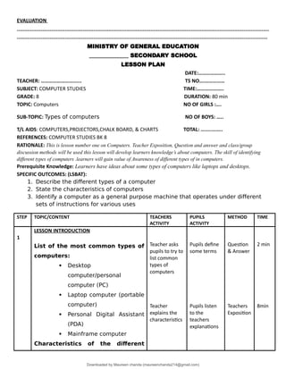 EVALUATION
........................................................................................................................................................................
.......................................................................................................................................................................
MINISTRY OF GENERAL EDUCATION
______________ SECONDARY SCHOOL
LESSON PLAN
DATE:………………..
TEACHER: ……………………...... TS NO….……………
SUBJECT: COMPUTER STUDIES TIME:………………..
GRADE: 8 DURATION: 80 min
TOPIC: Computers NO OF GIRLS :….
SUB-TOPIC: Types of computers NO OF BOYS: …..
T/L AIDS: COMPUTERS,PROJECTORS,CHALK BOARD, & CHARTS TOTAL: ……..……..
REFERENCES: COMPUTER STUDIES BK 8
RATIONALE: This is lesson number one on Computers. Teacher Exposition, Question and answer and class/group
discussion methods will be used this lesson will develop learners knowledge’s about computers. The skill of identifying
different types of computers .learners will gain value of Awareness of different types of in computers.
Prerequisite Knowledge: Learners have ideas about some types of computers like laptops and desktops.
SPECIFIC OUTCOMES: (LSBAT):
1. Describe the different types of a computer
2. State the characteristics of computers
3. Identify a computer as a general purpose machine that operates under different
sets of instructions for various uses
STEP TOPIC/CONTENT TEACHERS
ACTIVITY
PUPILS
ACTIVITY
METHOD TIME
1
LESSON INTRODUCTION
List of the most common types of
computers:
 Desktop
computer/personal
computer (PC)
 Laptop computer (portable
computer)
 Personal Digital Assistant
(PDA)
 Mainframe computer
Characteristics of the different
Teacher asks
pupils to try to
list common
types of
computers
Teacher
explains the
characteristics
Pupils define
some terms
Pupils listen
to the
teachers
explanations
Question
& Answer
Teachers
Exposition
2 min
8min
Downloaded by Maureen chanda (maureenchanda214@gmail.com)
lOMoARcPSD|4791342
 