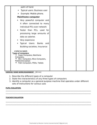 palm of hand
 Typical users: Business user
 Example: Mobile phone.
Mainframe computer
 Very powerful computer and
it often connected to many
individual PCs over network
 Faster than PCs, used for
processing large amounts of
data as salaries
 Very expensive
 Typical Users: Banks and
Building societies, Insurance
CONCLUSION
Types of computers
 Super Computers, Mainframe
Computers,
 Mini- Computers, Micro Computers,
Notebooks/Laptops
 Palm Computers, PDAs, Tablets
EXERCISE/ HOME WORK/ASSIGNMENT [30 min]
1. Describe the different types of a computer
2. State the characteristics of any three types of computers
3. Identify a computer as a general purpose machine that operates under different
sets of instructions for various uses
PUPIL EVALUATION
………………………………………………………………………………………………………………………………………………………………………
………………………………………………………………………………………………………………………………………………….....................
TEACHER EVALUATION
………………………………………………………………………………………………………………………………………………………………………
........................................................................................................................................................................
Downloaded by Maureen chanda (maureenchanda214@gmail.com)
lOMoARcPSD|4791342
 
