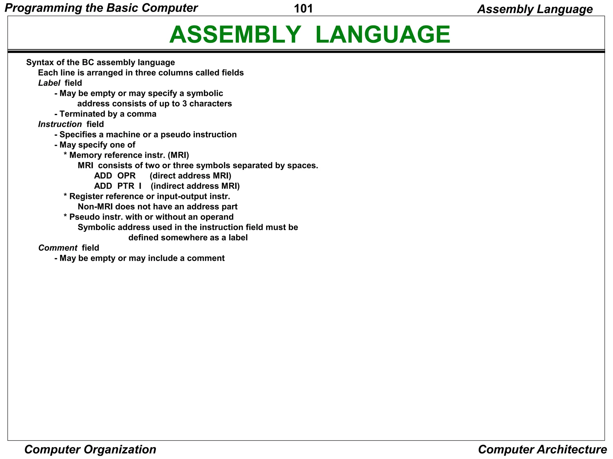 101
Computer Organization Computer Architecture
ASSEMBLY LANGUAGE
Syntax of the BC assembly language
Each line is arranged in three columns called fields
Label field
- May be empty or may specify a symbolic
address consists of up to 3 characters
- Terminated by a comma
Instruction field
- Specifies a machine or a pseudo instruction
- May specify one of
* Memory reference instr. (MRI)
MRI consists of two or three symbols separated by spaces.
ADD OPR (direct address MRI)
ADD PTR I (indirect address MRI)
* Register reference or input-output instr.
Non-MRI does not have an address part
* Pseudo instr. with or without an operand
Symbolic address used in the instruction field must be
defined somewhere as a label
Comment field
- May be empty or may include a comment
Assembly Language
Programming the Basic Computer
 