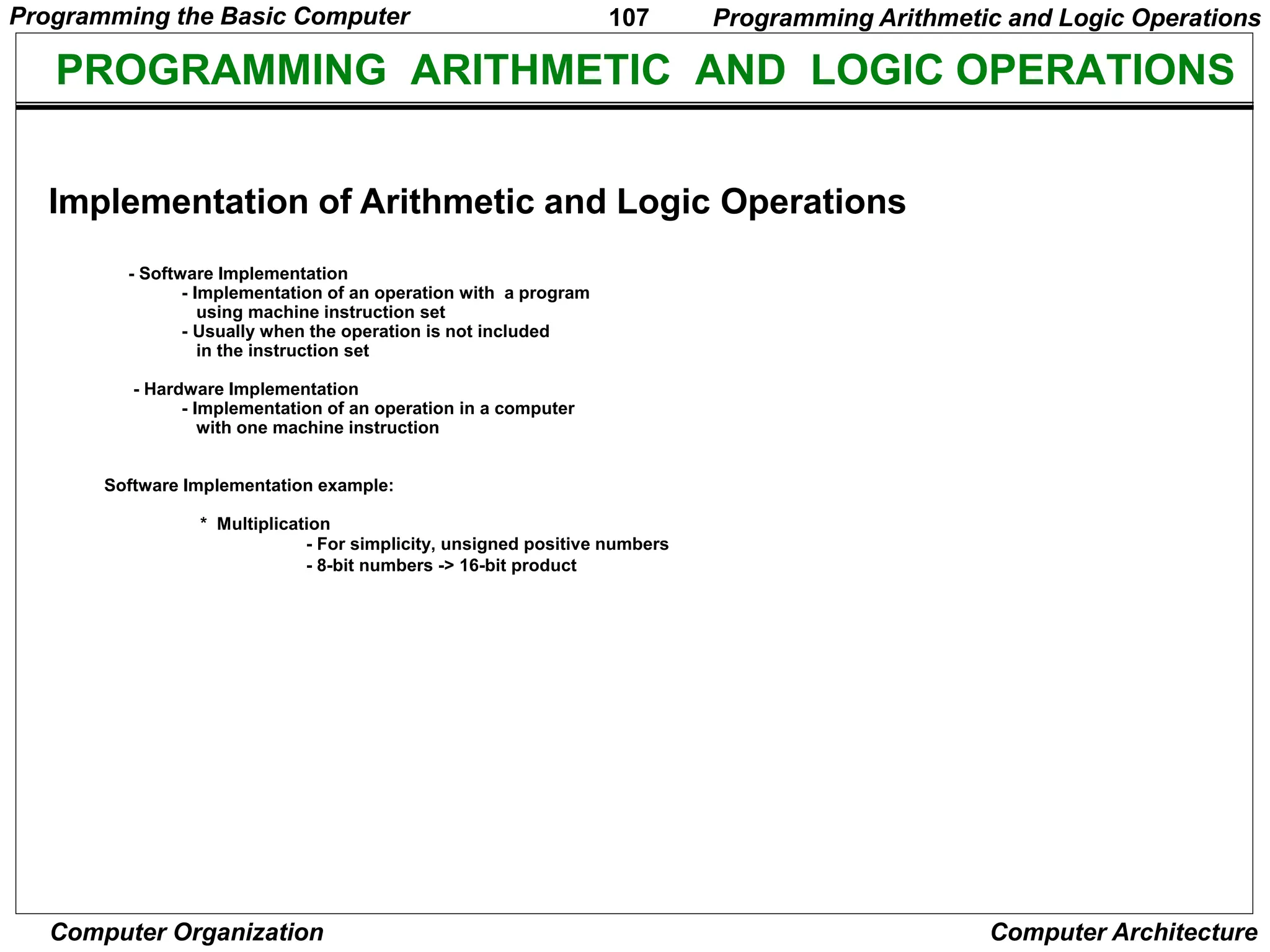 107
Computer Organization Computer Architecture
PROGRAMMING ARITHMETIC AND LOGIC OPERATIONS
- Software Implementation
- Implementation of an operation with a program
using machine instruction set
- Usually when the operation is not included
in the instruction set
- Hardware Implementation
- Implementation of an operation in a computer
with one machine instruction
Software Implementation example:
* Multiplication
- For simplicity, unsigned positive numbers
- 8-bit numbers -> 16-bit product
Programming Arithmetic and Logic Operations
Implementation of Arithmetic and Logic Operations
Programming the Basic Computer
 