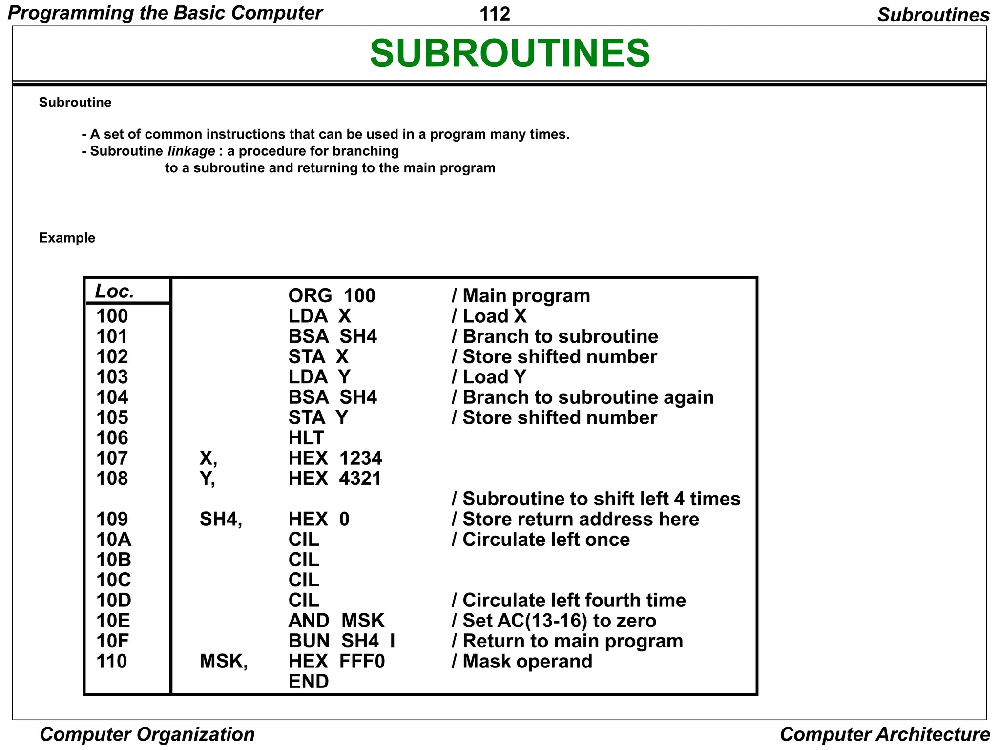 112
Computer Organization Computer Architecture
SUBROUTINES
- A set of common instructions that can be used in a program many times.
- Subroutine linkage : a procedure for branching
to a subroutine and returning to the main program
ORG 100
LDA X
BSA SH4
STA X
LDA Y
BSA SH4
STA Y
HLT
HEX 1234
HEX 4321
HEX 0
CIL
CIL
CIL
CIL
AND MSK
BUN SH4 I
HEX FFF0
END
/ Main program
/ Load X
/ Branch to subroutine
/ Store shifted number
/ Load Y
/ Branch to subroutine again
/ Store shifted number
/ Subroutine to shift left 4 times
/ Store return address here
/ Circulate left once
/ Circulate left fourth time
/ Set AC(13-16) to zero
/ Return to main program
/ Mask operand
X,
Y,
SH4,
MSK,
100
101
102
103
104
105
106
107
108
109
10A
10B
10C
10D
10E
10F
110
Loc.
Subroutines
Subroutine
Example
Programming the Basic Computer
 