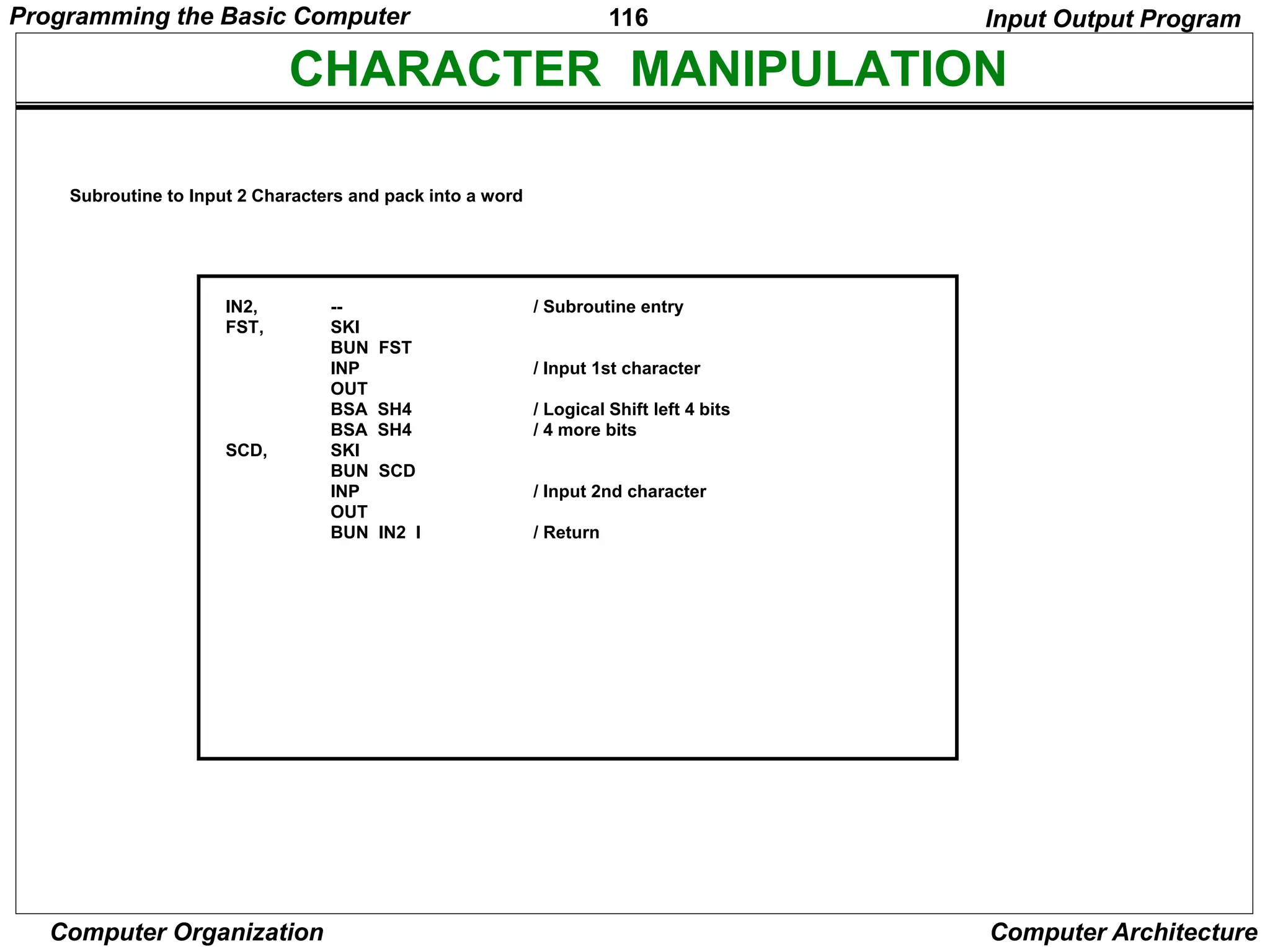 116
Computer Organization Computer Architecture
CHARACTER MANIPULATION
--
SKI
BUN FST
INP
OUT
BSA SH4
BSA SH4
SKI
BUN SCD
INP
OUT
BUN IN2 I
/ Subroutine entry
/ Input 1st character
/ Logical Shift left 4 bits
/ 4 more bits
/ Input 2nd character
/ Return
IN2,
FST,
SCD,
Subroutine to Input 2 Characters and pack into a word
Input Output Program
Programming the Basic Computer
 