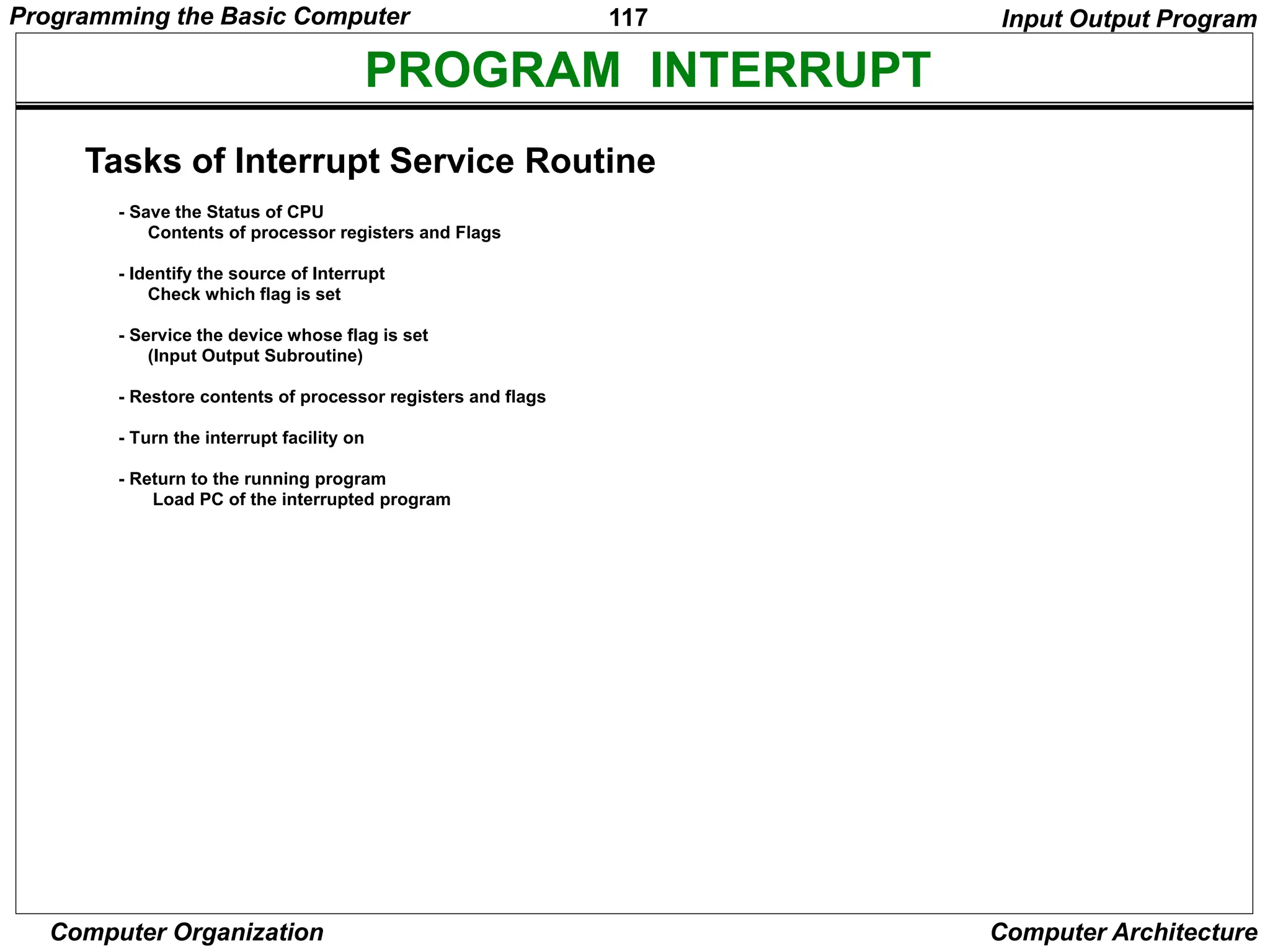 117
Computer Organization Computer Architecture
PROGRAM INTERRUPT
Tasks of Interrupt Service Routine
- Save the Status of CPU
Contents of processor registers and Flags
- Identify the source of Interrupt
Check which flag is set
- Service the device whose flag is set
(Input Output Subroutine)
- Restore contents of processor registers and flags
- Turn the interrupt facility on
- Return to the running program
Load PC of the interrupted program
Input Output Program
Programming the Basic Computer
 