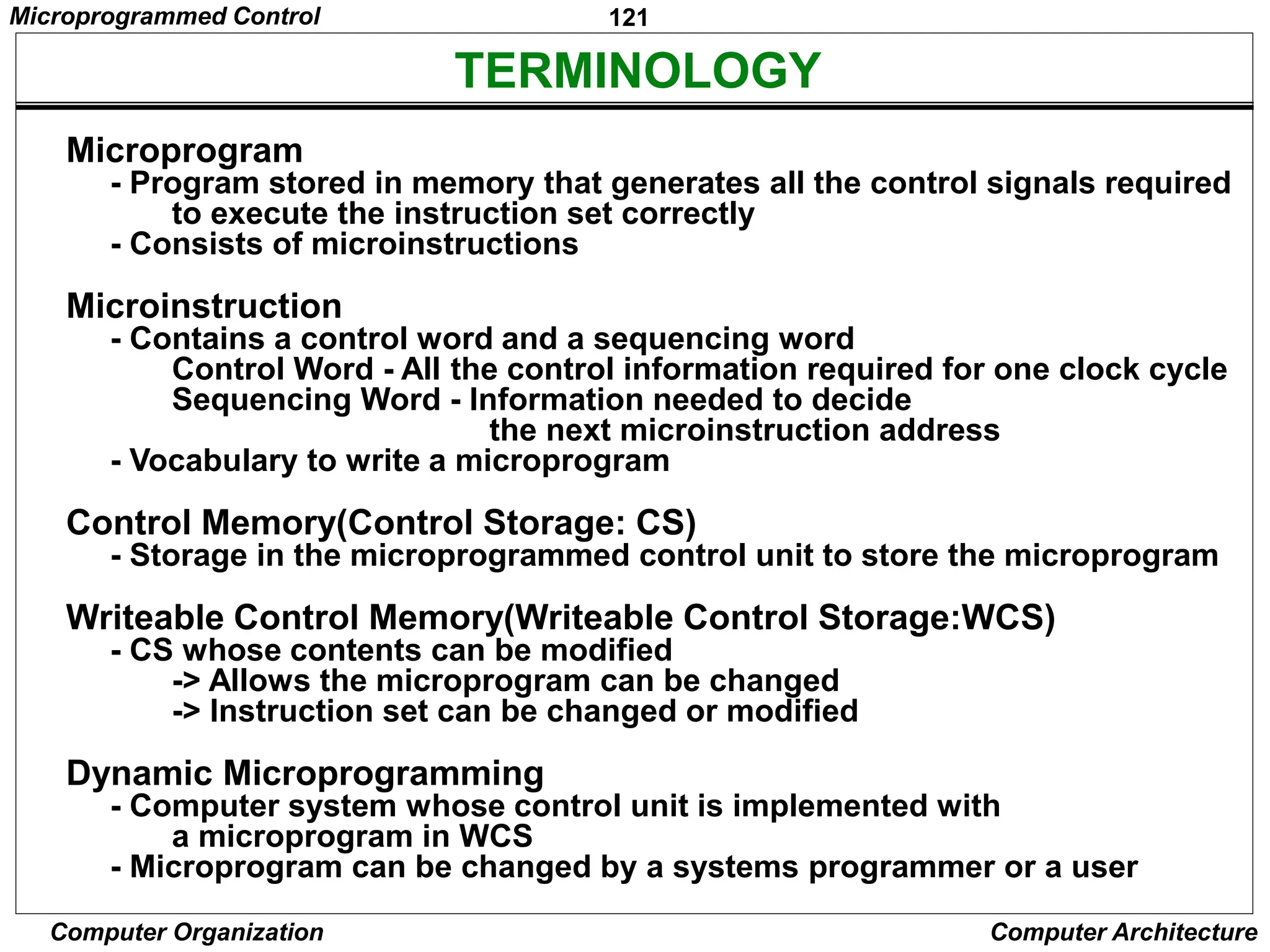 121
Computer Organization Computer Architecture
TERMINOLOGY
Microprogram
- Program stored in memory that generates all the control signals required
to execute the instruction set correctly
- Consists of microinstructions
Microinstruction
- Contains a control word and a sequencing word
Control Word - All the control information required for one clock cycle
Sequencing Word - Information needed to decide
the next microinstruction address
- Vocabulary to write a microprogram
Control Memory(Control Storage: CS)
- Storage in the microprogrammed control unit to store the microprogram
Writeable Control Memory(Writeable Control Storage:WCS)
- CS whose contents can be modified
-> Allows the microprogram can be changed
-> Instruction set can be changed or modified
Dynamic Microprogramming
- Computer system whose control unit is implemented with
a microprogram in WCS
- Microprogram can be changed by a systems programmer or a user
Microprogrammed Control
 