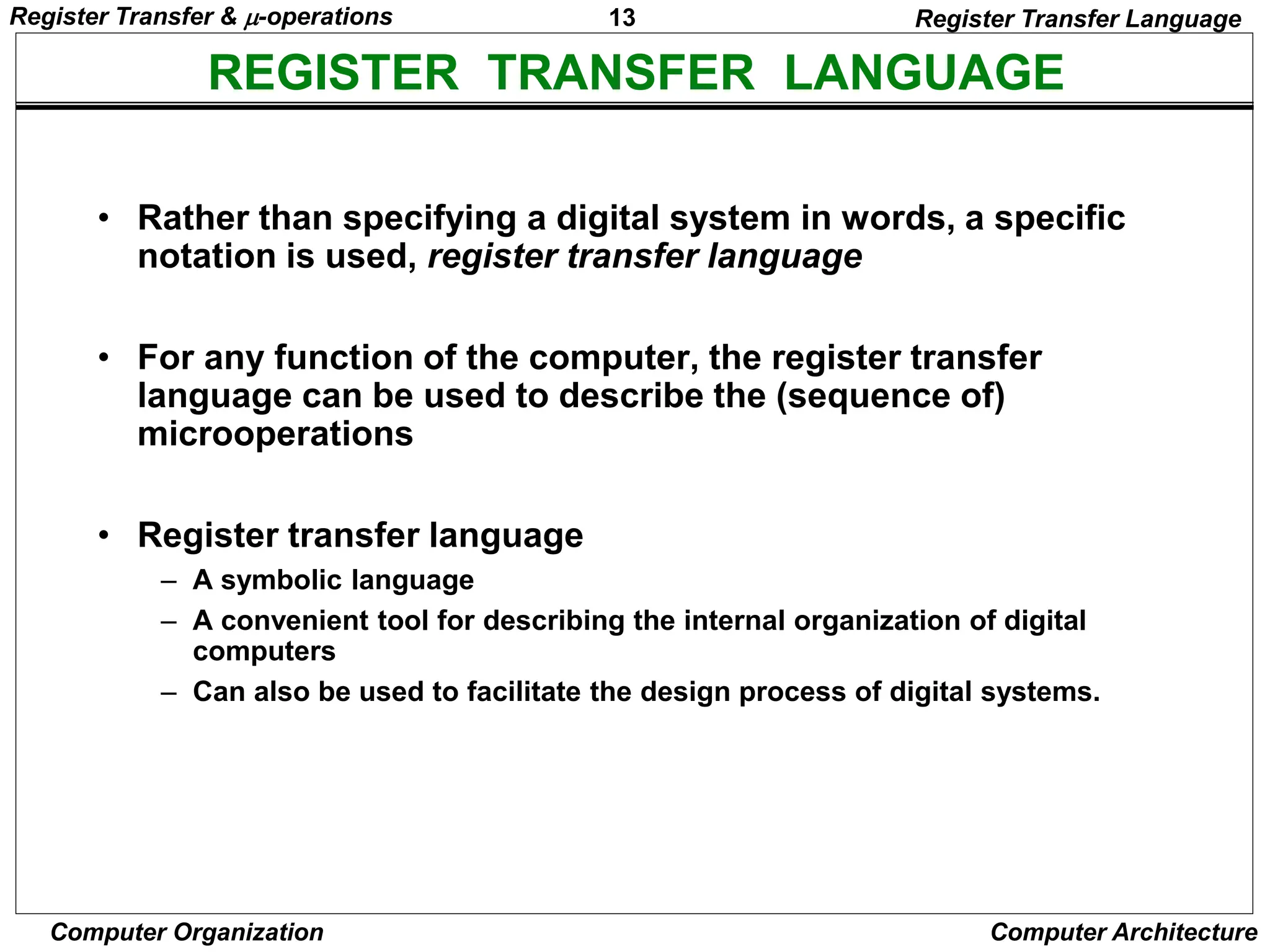 13
Computer Organization Computer Architecture
REGISTER TRANSFER LANGUAGE
Register Transfer Language
• Rather than specifying a digital system in words, a specific
notation is used, register transfer language
• For any function of the computer, the register transfer
language can be used to describe the (sequence of)
microoperations
• Register transfer language
– A symbolic language
– A convenient tool for describing the internal organization of digital
computers
– Can also be used to facilitate the design process of digital systems.
Register Transfer & -operations
 