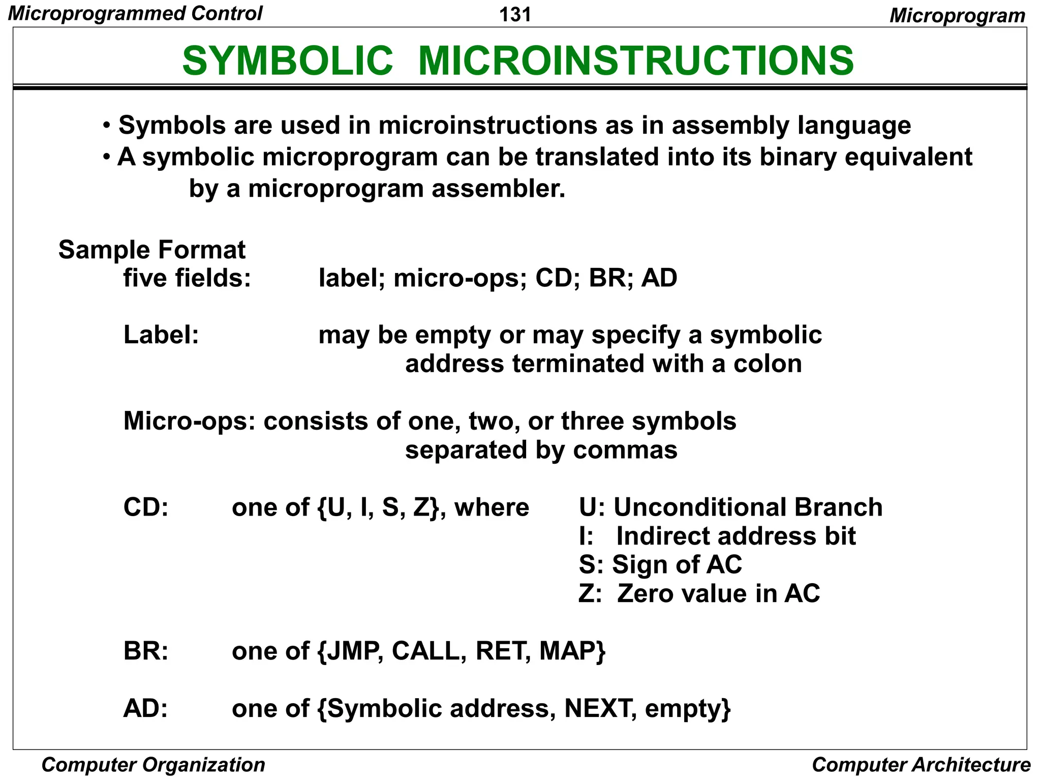 131
Computer Organization Computer Architecture
SYMBOLIC MICROINSTRUCTIONS
• Symbols are used in microinstructions as in assembly language
• A symbolic microprogram can be translated into its binary equivalent
by a microprogram assembler.
Sample Format
five fields: label; micro-ops; CD; BR; AD
Label: may be empty or may specify a symbolic
address terminated with a colon
Micro-ops: consists of one, two, or three symbols
separated by commas
CD: one of {U, I, S, Z}, where U: Unconditional Branch
I: Indirect address bit
S: Sign of AC
Z: Zero value in AC
BR: one of {JMP, CALL, RET, MAP}
AD: one of {Symbolic address, NEXT, empty}
Microprogram
Microprogrammed Control
 