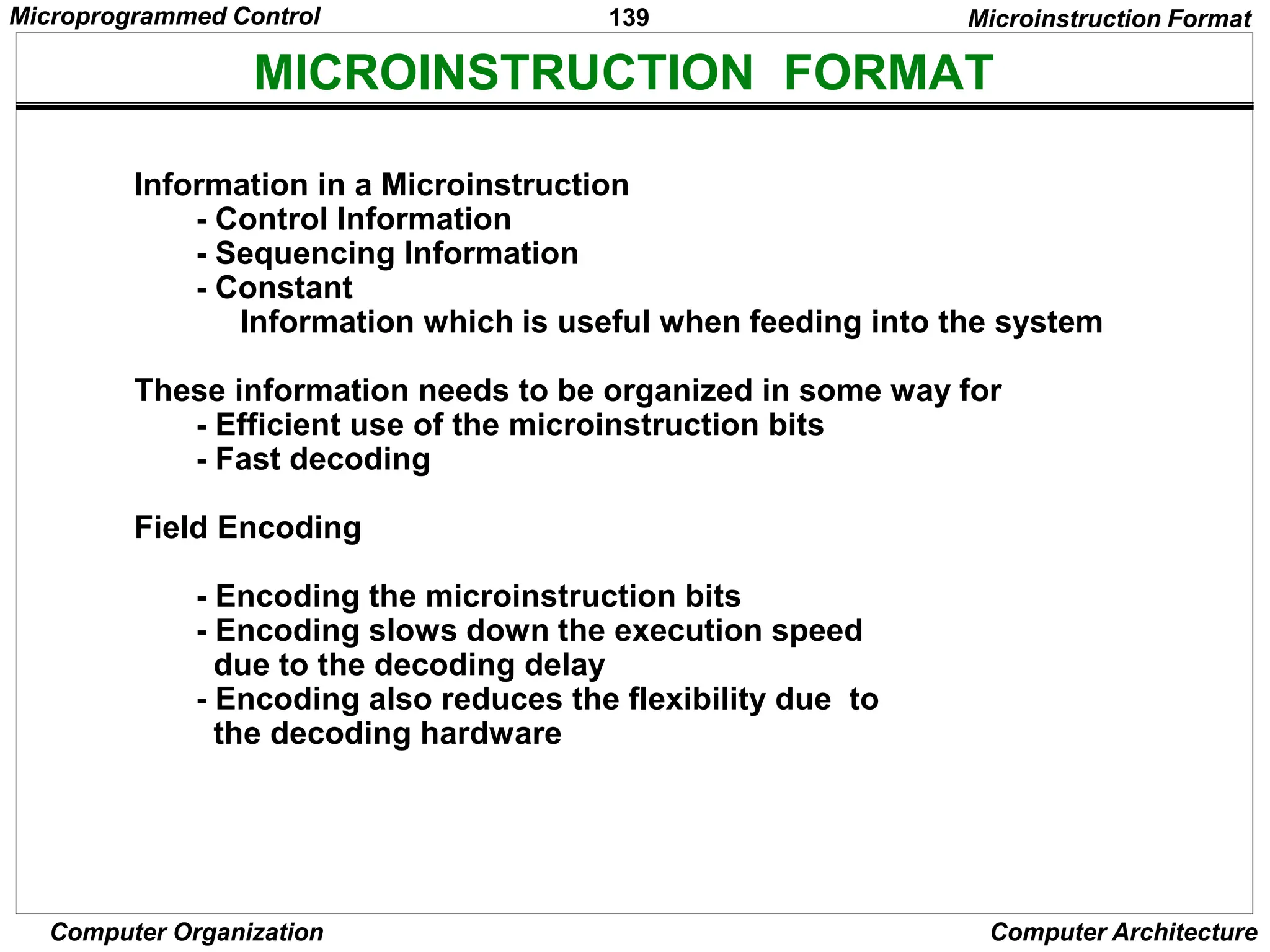 139
Computer Organization Computer Architecture
MICROINSTRUCTION FORMAT
Microinstruction Format
Information in a Microinstruction
- Control Information
- Sequencing Information
- Constant
Information which is useful when feeding into the system
These information needs to be organized in some way for
- Efficient use of the microinstruction bits
- Fast decoding
Field Encoding
- Encoding the microinstruction bits
- Encoding slows down the execution speed
due to the decoding delay
- Encoding also reduces the flexibility due to
the decoding hardware
Microprogrammed Control
 