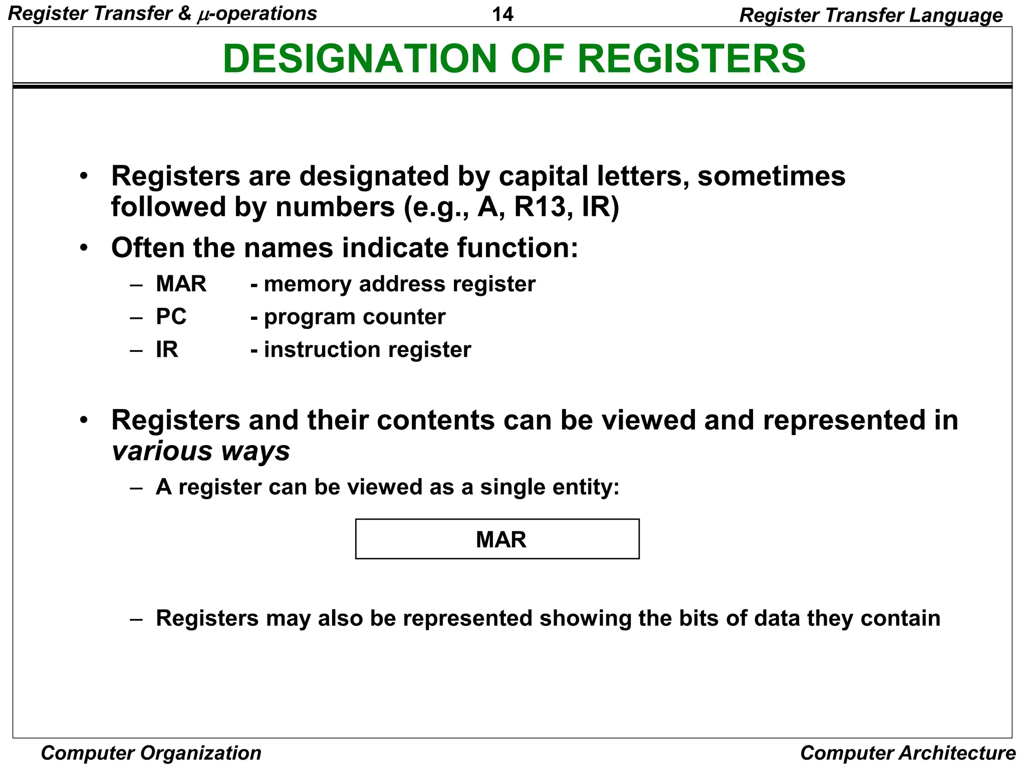 14
Computer Organization Computer Architecture
DESIGNATION OF REGISTERS
Register Transfer Language
• Registers are designated by capital letters, sometimes
followed by numbers (e.g., A, R13, IR)
• Often the names indicate function:
– MAR - memory address register
– PC - program counter
– IR - instruction register
• Registers and their contents can be viewed and represented in
various ways
– A register can be viewed as a single entity:
– Registers may also be represented showing the bits of data they contain
MAR
Register Transfer & -operations
 