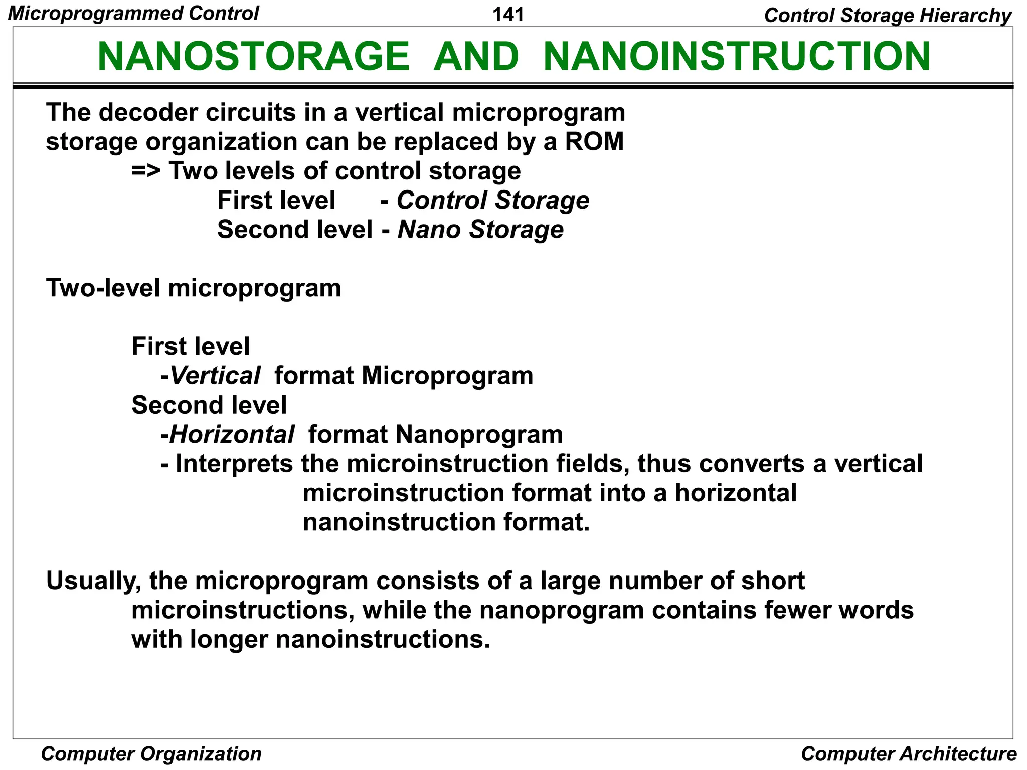 141
Computer Organization Computer Architecture
NANOSTORAGE AND NANOINSTRUCTION
The decoder circuits in a vertical microprogram
storage organization can be replaced by a ROM
=> Two levels of control storage
First level - Control Storage
Second level - Nano Storage
Two-level microprogram
First level
-Vertical format Microprogram
Second level
-Horizontal format Nanoprogram
- Interprets the microinstruction fields, thus converts a vertical
microinstruction format into a horizontal
nanoinstruction format.
Usually, the microprogram consists of a large number of short
microinstructions, while the nanoprogram contains fewer words
with longer nanoinstructions.
Control Storage Hierarchy
Microprogrammed Control
 
