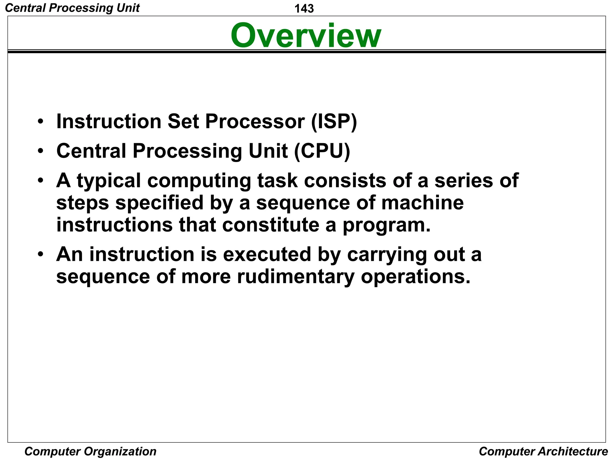 143
Computer Organization Computer Architecture
Overview
• Instruction Set Processor (ISP)
• Central Processing Unit (CPU)
• A typical computing task consists of a series of
steps specified by a sequence of machine
instructions that constitute a program.
• An instruction is executed by carrying out a
sequence of more rudimentary operations.
Central Processing Unit
 