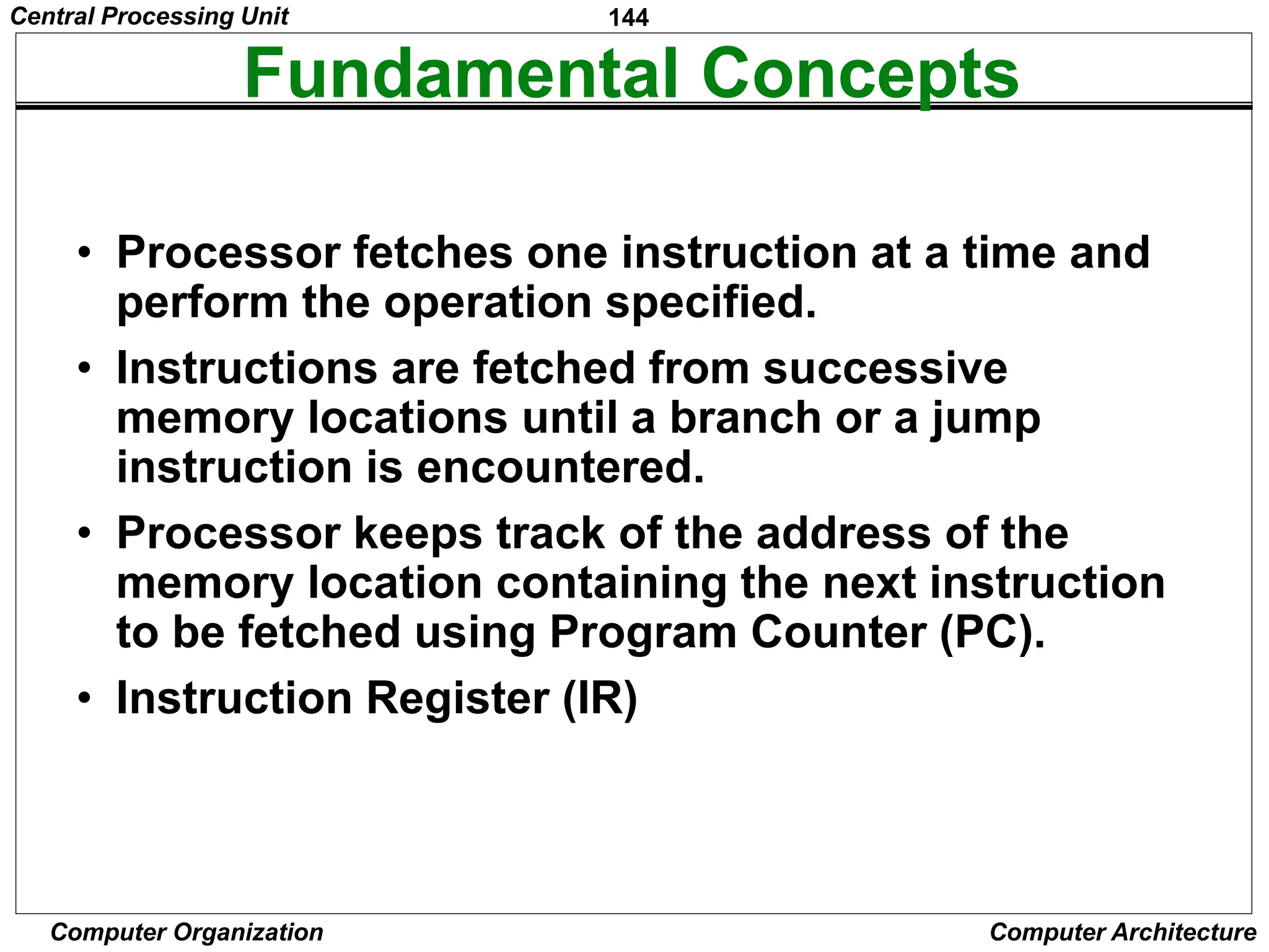 144
Computer Organization Computer Architecture
Fundamental Concepts
• Processor fetches one instruction at a time and
perform the operation specified.
• Instructions are fetched from successive
memory locations until a branch or a jump
instruction is encountered.
• Processor keeps track of the address of the
memory location containing the next instruction
to be fetched using Program Counter (PC).
• Instruction Register (IR)
Central Processing Unit
 