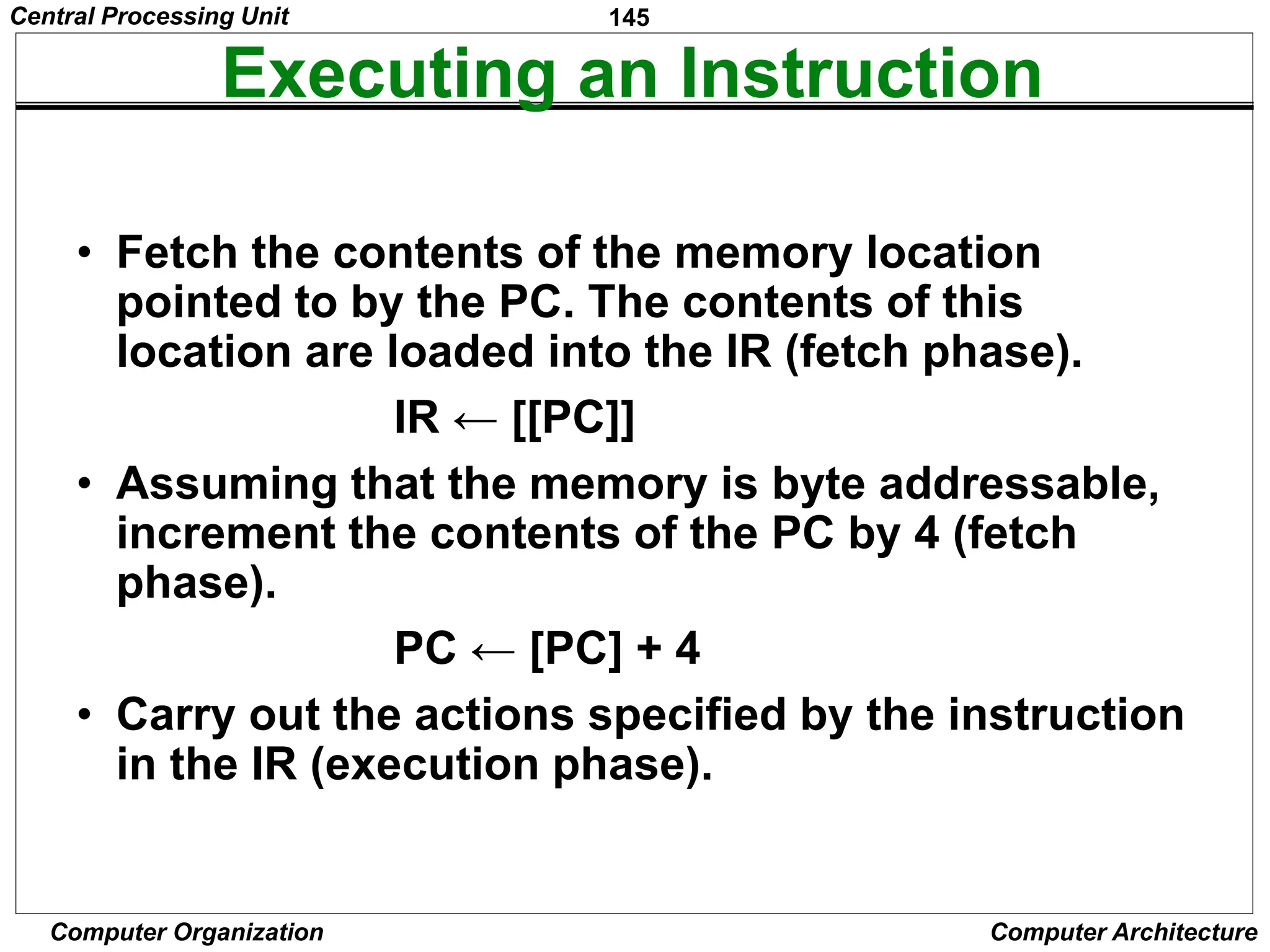 145
Computer Organization Computer Architecture
Executing an Instruction
• Fetch the contents of the memory location
pointed to by the PC. The contents of this
location are loaded into the IR (fetch phase).
IR ← [[PC]]
• Assuming that the memory is byte addressable,
increment the contents of the PC by 4 (fetch
phase).
PC ← [PC] + 4
• Carry out the actions specified by the instruction
in the IR (execution phase).
Central Processing Unit
 