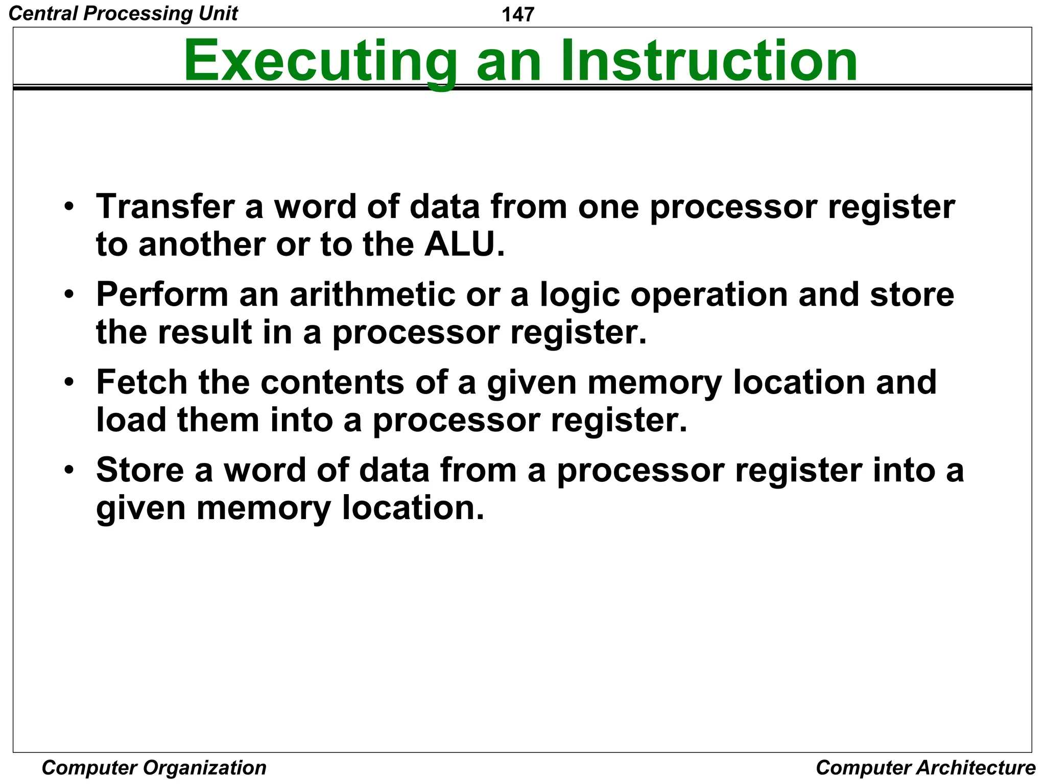 147
Computer Organization Computer Architecture
Executing an Instruction
• Transfer a word of data from one processor register
to another or to the ALU.
• Perform an arithmetic or a logic operation and store
the result in a processor register.
• Fetch the contents of a given memory location and
load them into a processor register.
• Store a word of data from a processor register into a
given memory location.
Central Processing Unit
 